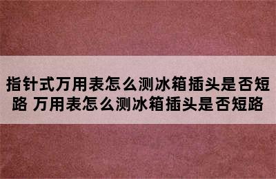 指针式万用表怎么测冰箱插头是否短路 万用表怎么测冰箱插头是否短路